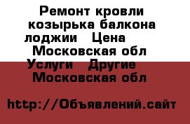 Ремонт кровли козырька балкона лоджии › Цена ­ 18 - Московская обл. Услуги » Другие   . Московская обл.